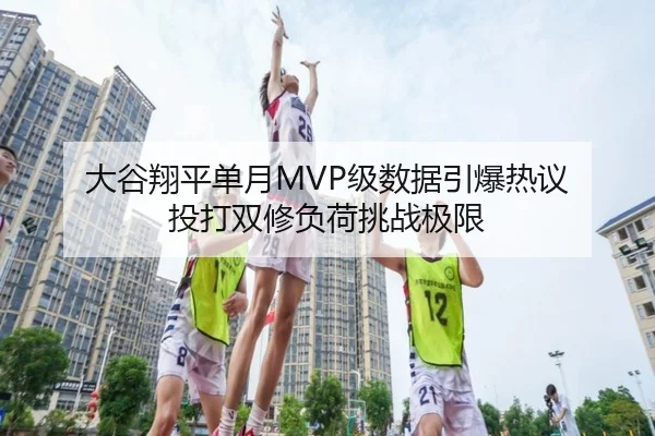 大谷翔平单月MVP级数据引爆热议 投打双修负荷挑战极限