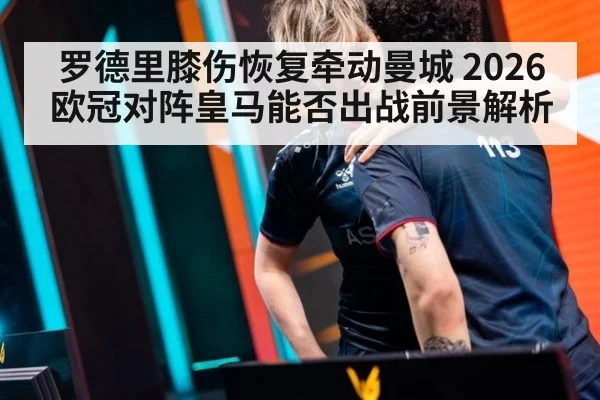 罗德里膝伤恢复牵动曼城 2026欧冠对阵皇马能否出战前景解析